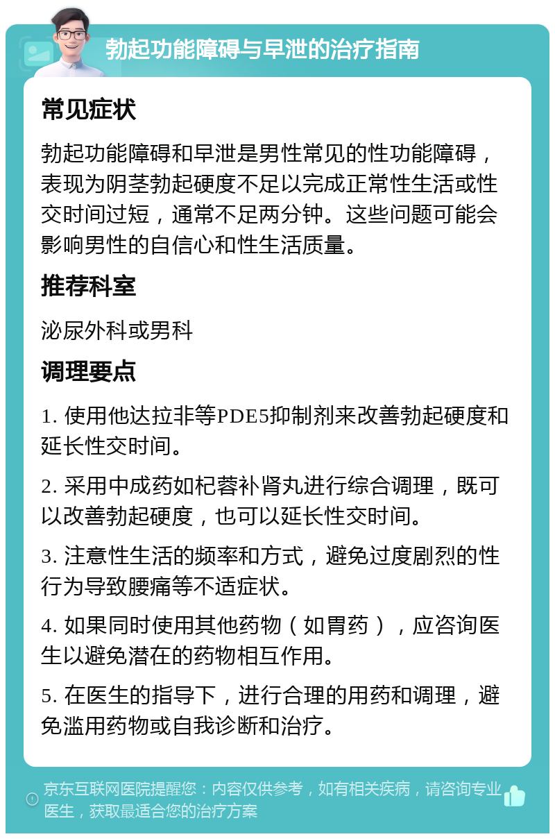 勃起功能障碍与早泄的治疗指南 常见症状 勃起功能障碍和早泄是男性常见的性功能障碍，表现为阴茎勃起硬度不足以完成正常性生活或性交时间过短，通常不足两分钟。这些问题可能会影响男性的自信心和性生活质量。 推荐科室 泌尿外科或男科 调理要点 1. 使用他达拉非等PDE5抑制剂来改善勃起硬度和延长性交时间。 2. 采用中成药如杞蓉补肾丸进行综合调理，既可以改善勃起硬度，也可以延长性交时间。 3. 注意性生活的频率和方式，避免过度剧烈的性行为导致腰痛等不适症状。 4. 如果同时使用其他药物（如胃药），应咨询医生以避免潜在的药物相互作用。 5. 在医生的指导下，进行合理的用药和调理，避免滥用药物或自我诊断和治疗。