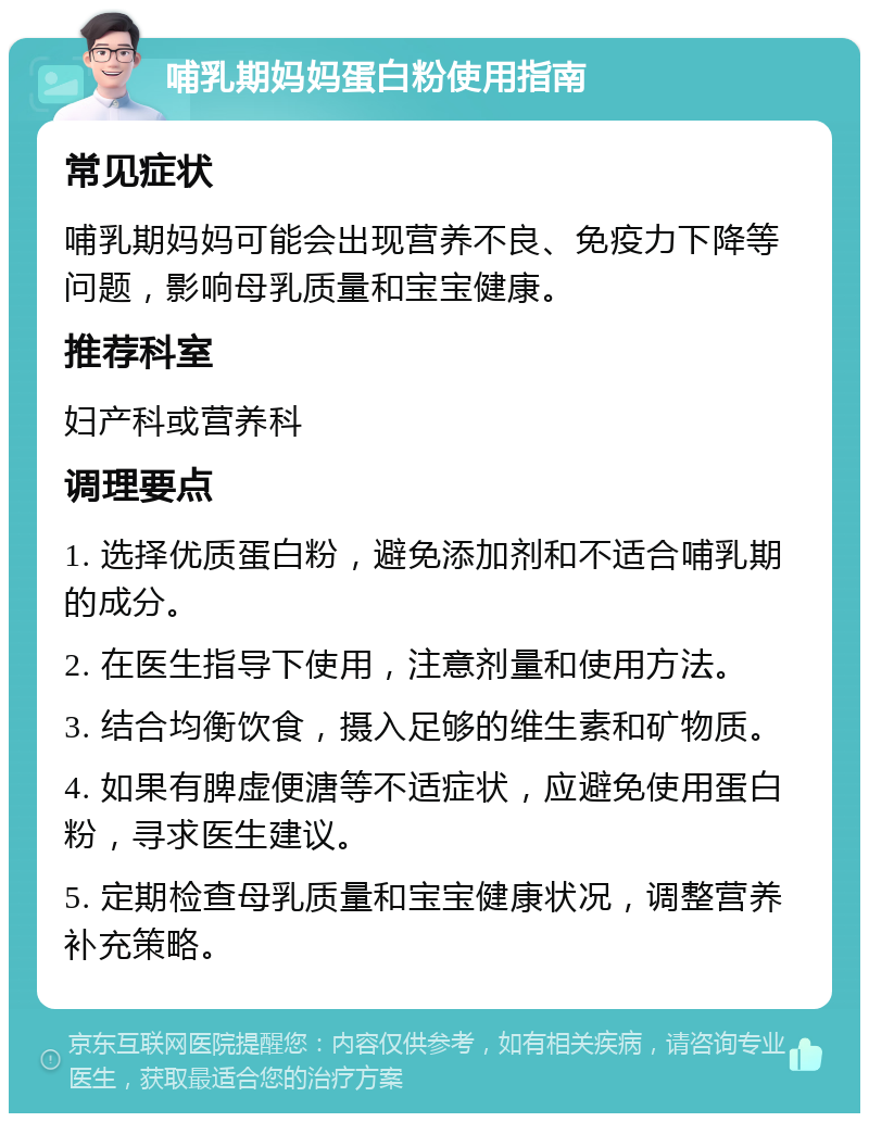 哺乳期妈妈蛋白粉使用指南 常见症状 哺乳期妈妈可能会出现营养不良、免疫力下降等问题，影响母乳质量和宝宝健康。 推荐科室 妇产科或营养科 调理要点 1. 选择优质蛋白粉，避免添加剂和不适合哺乳期的成分。 2. 在医生指导下使用，注意剂量和使用方法。 3. 结合均衡饮食，摄入足够的维生素和矿物质。 4. 如果有脾虚便溏等不适症状，应避免使用蛋白粉，寻求医生建议。 5. 定期检查母乳质量和宝宝健康状况，调整营养补充策略。