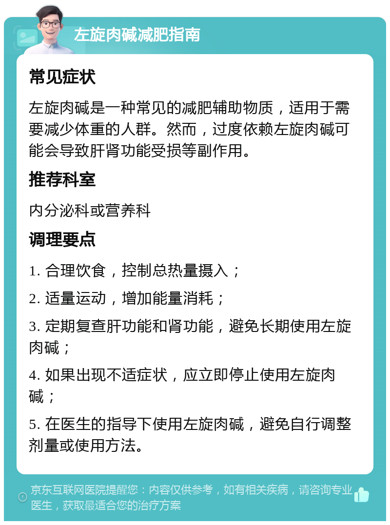 左旋肉碱减肥指南 常见症状 左旋肉碱是一种常见的减肥辅助物质，适用于需要减少体重的人群。然而，过度依赖左旋肉碱可能会导致肝肾功能受损等副作用。 推荐科室 内分泌科或营养科 调理要点 1. 合理饮食，控制总热量摄入； 2. 适量运动，增加能量消耗； 3. 定期复查肝功能和肾功能，避免长期使用左旋肉碱； 4. 如果出现不适症状，应立即停止使用左旋肉碱； 5. 在医生的指导下使用左旋肉碱，避免自行调整剂量或使用方法。