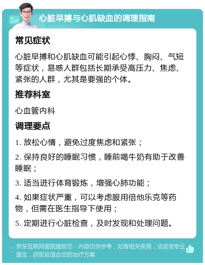 心脏早搏与心肌缺血的调理指南 常见症状 心脏早搏和心肌缺血可能引起心悸、胸闷、气短等症状，易感人群包括长期承受高压力、焦虑、紧张的人群，尤其是要强的个体。 推荐科室 心血管内科 调理要点 1. 放松心情，避免过度焦虑和紧张； 2. 保持良好的睡眠习惯，睡前喝牛奶有助于改善睡眠； 3. 适当进行体育锻炼，增强心肺功能； 4. 如果症状严重，可以考虑服用倍他乐克等药物，但需在医生指导下使用； 5. 定期进行心脏检查，及时发现和处理问题。