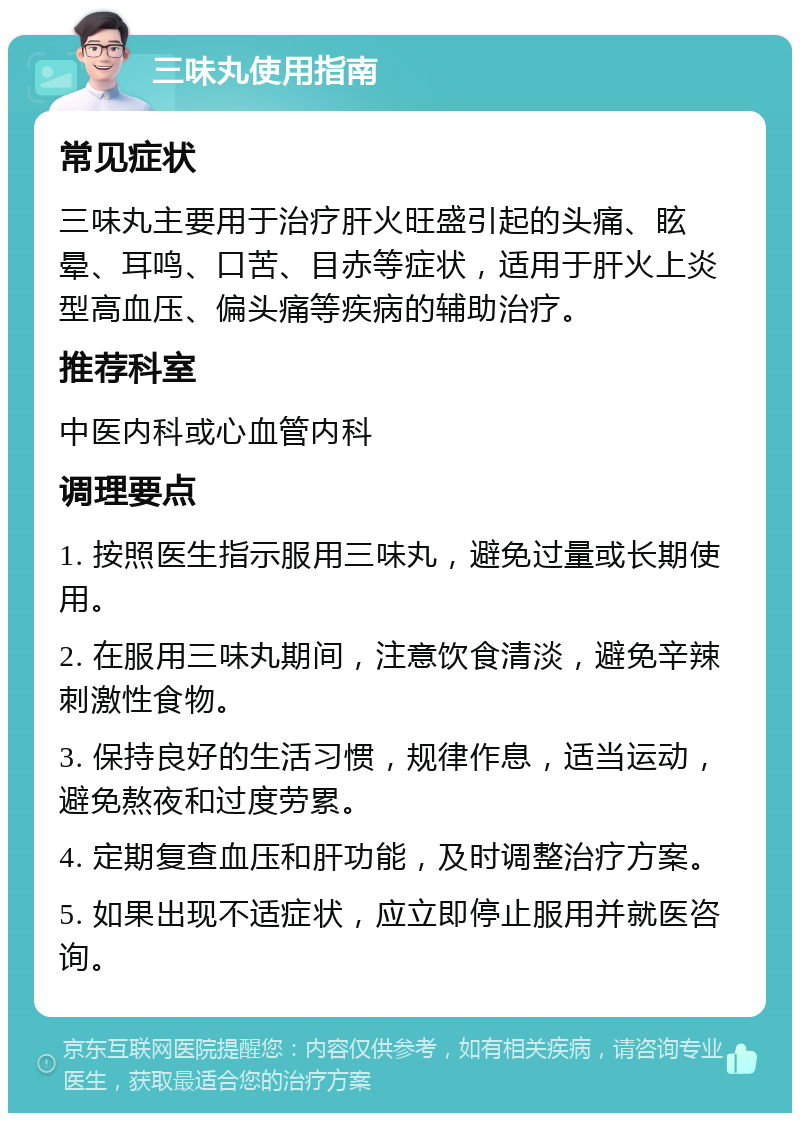 三味丸使用指南 常见症状 三味丸主要用于治疗肝火旺盛引起的头痛、眩晕、耳鸣、口苦、目赤等症状，适用于肝火上炎型高血压、偏头痛等疾病的辅助治疗。 推荐科室 中医内科或心血管内科 调理要点 1. 按照医生指示服用三味丸，避免过量或长期使用。 2. 在服用三味丸期间，注意饮食清淡，避免辛辣刺激性食物。 3. 保持良好的生活习惯，规律作息，适当运动，避免熬夜和过度劳累。 4. 定期复查血压和肝功能，及时调整治疗方案。 5. 如果出现不适症状，应立即停止服用并就医咨询。