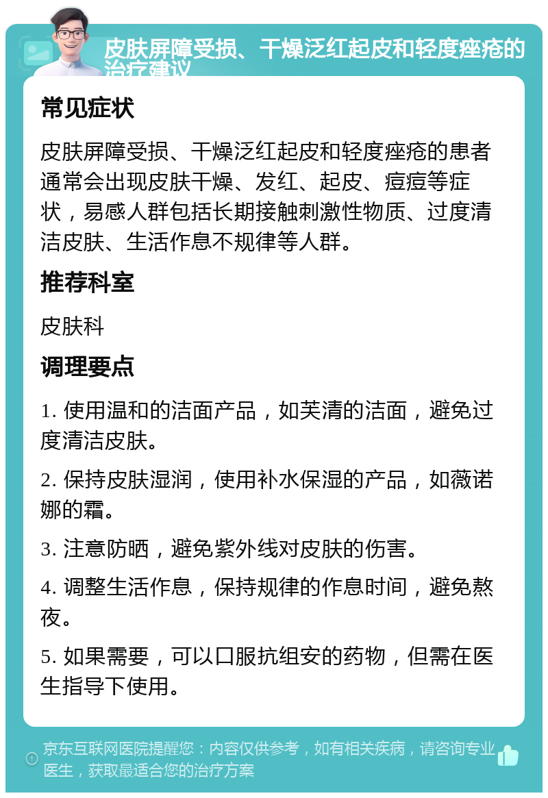 皮肤屏障受损、干燥泛红起皮和轻度痤疮的治疗建议 常见症状 皮肤屏障受损、干燥泛红起皮和轻度痤疮的患者通常会出现皮肤干燥、发红、起皮、痘痘等症状，易感人群包括长期接触刺激性物质、过度清洁皮肤、生活作息不规律等人群。 推荐科室 皮肤科 调理要点 1. 使用温和的洁面产品，如芙清的洁面，避免过度清洁皮肤。 2. 保持皮肤湿润，使用补水保湿的产品，如薇诺娜的霜。 3. 注意防晒，避免紫外线对皮肤的伤害。 4. 调整生活作息，保持规律的作息时间，避免熬夜。 5. 如果需要，可以口服抗组安的药物，但需在医生指导下使用。