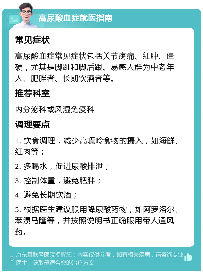 高尿酸血症就医指南 常见症状 高尿酸血症常见症状包括关节疼痛、红肿、僵硬，尤其是脚趾和脚后跟。易感人群为中老年人、肥胖者、长期饮酒者等。 推荐科室 内分泌科或风湿免疫科 调理要点 1. 饮食调理，减少高嘌呤食物的摄入，如海鲜、红肉等； 2. 多喝水，促进尿酸排泄； 3. 控制体重，避免肥胖； 4. 避免长期饮酒； 5. 根据医生建议服用降尿酸药物，如阿罗洛尔、苯溴马隆等，并按照说明书正确服用帝人通风药。