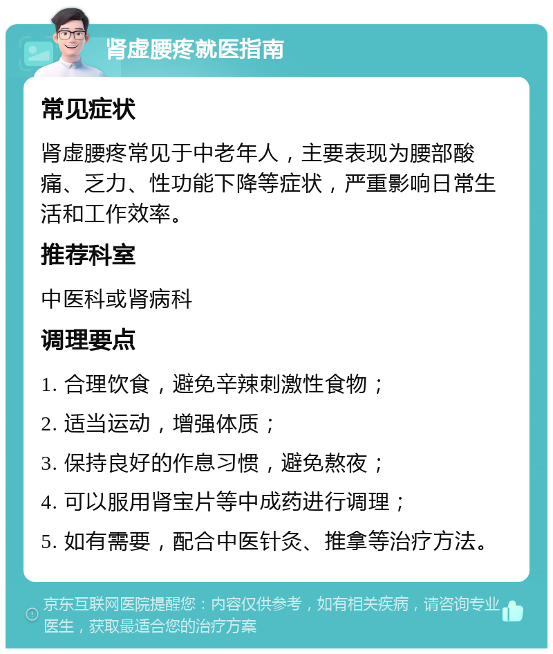 肾虚腰疼就医指南 常见症状 肾虚腰疼常见于中老年人，主要表现为腰部酸痛、乏力、性功能下降等症状，严重影响日常生活和工作效率。 推荐科室 中医科或肾病科 调理要点 1. 合理饮食，避免辛辣刺激性食物； 2. 适当运动，增强体质； 3. 保持良好的作息习惯，避免熬夜； 4. 可以服用肾宝片等中成药进行调理； 5. 如有需要，配合中医针灸、推拿等治疗方法。