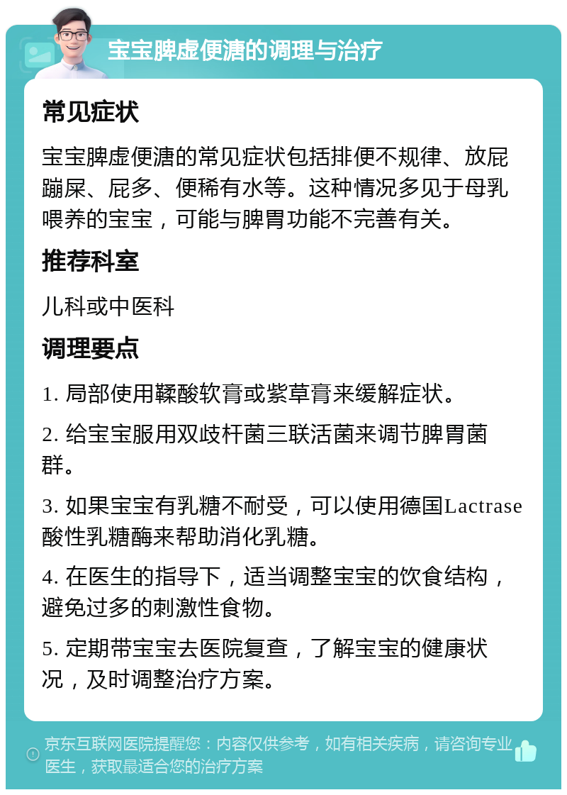 宝宝脾虚便溏的调理与治疗 常见症状 宝宝脾虚便溏的常见症状包括排便不规律、放屁蹦屎、屁多、便稀有水等。这种情况多见于母乳喂养的宝宝，可能与脾胃功能不完善有关。 推荐科室 儿科或中医科 调理要点 1. 局部使用鞣酸软膏或紫草膏来缓解症状。 2. 给宝宝服用双歧杆菌三联活菌来调节脾胃菌群。 3. 如果宝宝有乳糖不耐受，可以使用德国Lactrase酸性乳糖酶来帮助消化乳糖。 4. 在医生的指导下，适当调整宝宝的饮食结构，避免过多的刺激性食物。 5. 定期带宝宝去医院复查，了解宝宝的健康状况，及时调整治疗方案。