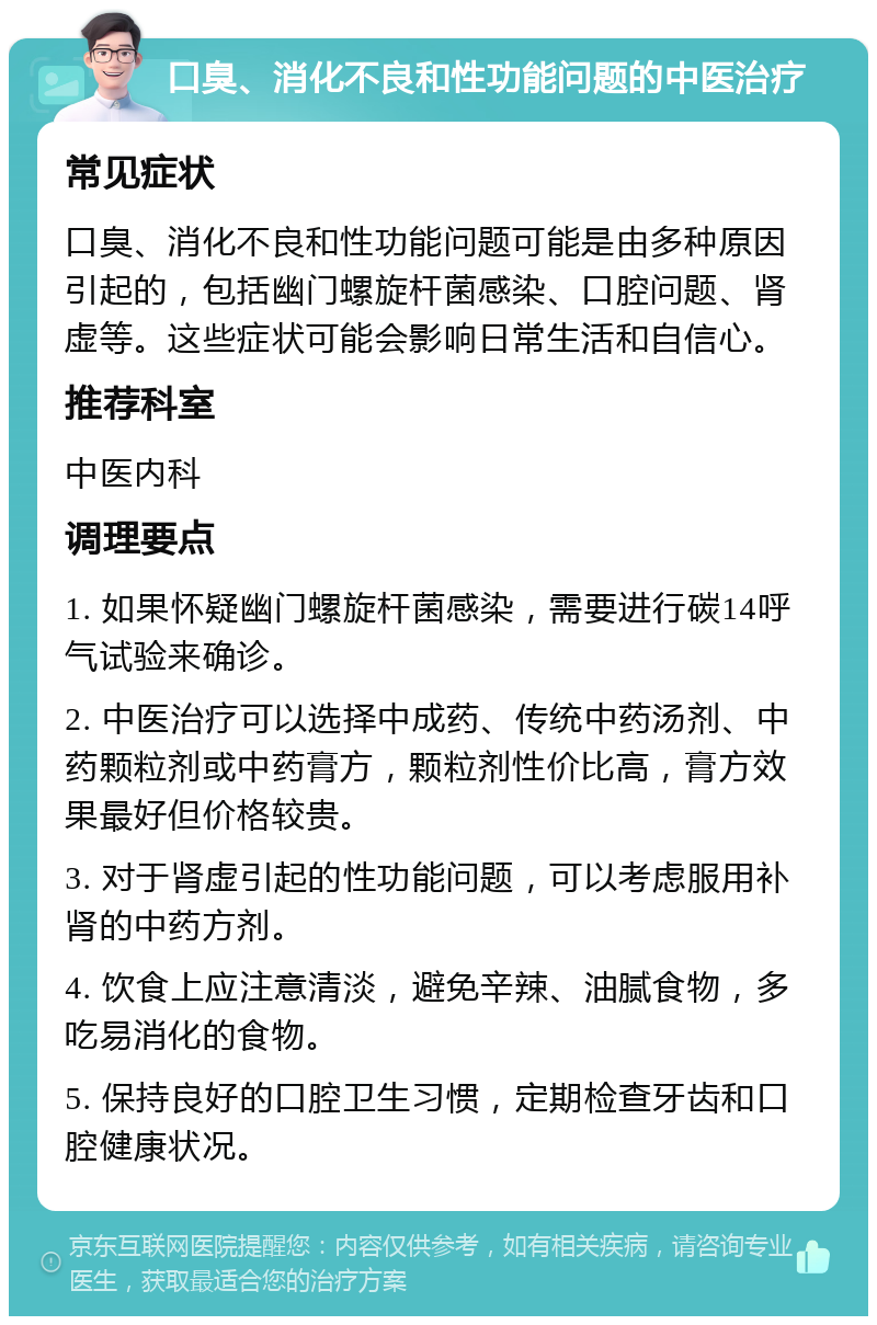 口臭、消化不良和性功能问题的中医治疗 常见症状 口臭、消化不良和性功能问题可能是由多种原因引起的，包括幽门螺旋杆菌感染、口腔问题、肾虚等。这些症状可能会影响日常生活和自信心。 推荐科室 中医内科 调理要点 1. 如果怀疑幽门螺旋杆菌感染，需要进行碳14呼气试验来确诊。 2. 中医治疗可以选择中成药、传统中药汤剂、中药颗粒剂或中药膏方，颗粒剂性价比高，膏方效果最好但价格较贵。 3. 对于肾虚引起的性功能问题，可以考虑服用补肾的中药方剂。 4. 饮食上应注意清淡，避免辛辣、油腻食物，多吃易消化的食物。 5. 保持良好的口腔卫生习惯，定期检查牙齿和口腔健康状况。