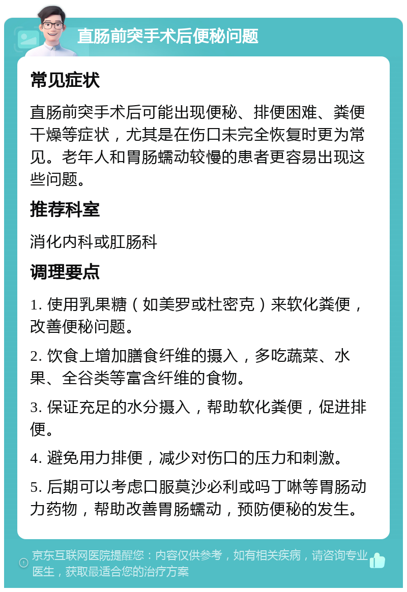 直肠前突手术后便秘问题 常见症状 直肠前突手术后可能出现便秘、排便困难、粪便干燥等症状，尤其是在伤口未完全恢复时更为常见。老年人和胃肠蠕动较慢的患者更容易出现这些问题。 推荐科室 消化内科或肛肠科 调理要点 1. 使用乳果糖（如美罗或杜密克）来软化粪便，改善便秘问题。 2. 饮食上增加膳食纤维的摄入，多吃蔬菜、水果、全谷类等富含纤维的食物。 3. 保证充足的水分摄入，帮助软化粪便，促进排便。 4. 避免用力排便，减少对伤口的压力和刺激。 5. 后期可以考虑口服莫沙必利或吗丁啉等胃肠动力药物，帮助改善胃肠蠕动，预防便秘的发生。