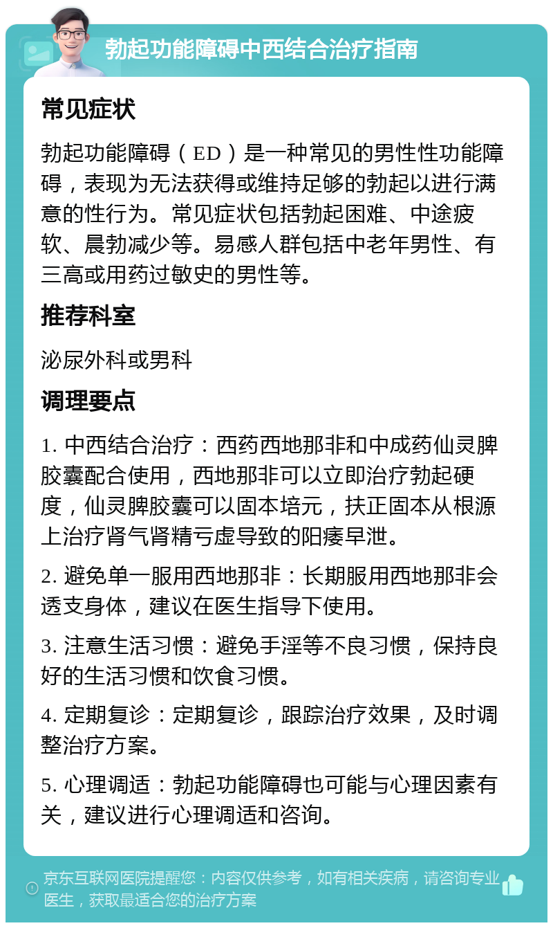 勃起功能障碍中西结合治疗指南 常见症状 勃起功能障碍（ED）是一种常见的男性性功能障碍，表现为无法获得或维持足够的勃起以进行满意的性行为。常见症状包括勃起困难、中途疲软、晨勃减少等。易感人群包括中老年男性、有三高或用药过敏史的男性等。 推荐科室 泌尿外科或男科 调理要点 1. 中西结合治疗：西药西地那非和中成药仙灵脾胶囊配合使用，西地那非可以立即治疗勃起硬度，仙灵脾胶囊可以固本培元，扶正固本从根源上治疗肾气肾精亏虚导致的阳痿早泄。 2. 避免单一服用西地那非：长期服用西地那非会透支身体，建议在医生指导下使用。 3. 注意生活习惯：避免手淫等不良习惯，保持良好的生活习惯和饮食习惯。 4. 定期复诊：定期复诊，跟踪治疗效果，及时调整治疗方案。 5. 心理调适：勃起功能障碍也可能与心理因素有关，建议进行心理调适和咨询。