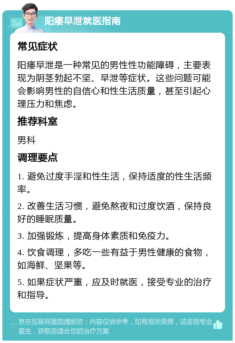 阳痿早泄就医指南 常见症状 阳痿早泄是一种常见的男性性功能障碍，主要表现为阴茎勃起不坚、早泄等症状。这些问题可能会影响男性的自信心和性生活质量，甚至引起心理压力和焦虑。 推荐科室 男科 调理要点 1. 避免过度手淫和性生活，保持适度的性生活频率。 2. 改善生活习惯，避免熬夜和过度饮酒，保持良好的睡眠质量。 3. 加强锻炼，提高身体素质和免疫力。 4. 饮食调理，多吃一些有益于男性健康的食物，如海鲜、坚果等。 5. 如果症状严重，应及时就医，接受专业的治疗和指导。