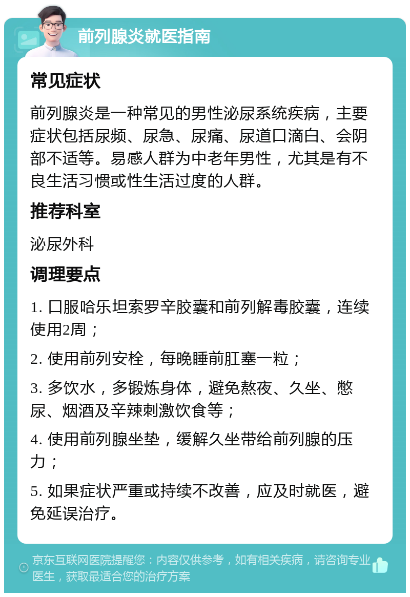 前列腺炎就医指南 常见症状 前列腺炎是一种常见的男性泌尿系统疾病，主要症状包括尿频、尿急、尿痛、尿道口滴白、会阴部不适等。易感人群为中老年男性，尤其是有不良生活习惯或性生活过度的人群。 推荐科室 泌尿外科 调理要点 1. 口服哈乐坦索罗辛胶囊和前列解毒胶囊，连续使用2周； 2. 使用前列安栓，每晚睡前肛塞一粒； 3. 多饮水，多锻炼身体，避免熬夜、久坐、憋尿、烟酒及辛辣刺激饮食等； 4. 使用前列腺坐垫，缓解久坐带给前列腺的压力； 5. 如果症状严重或持续不改善，应及时就医，避免延误治疗。