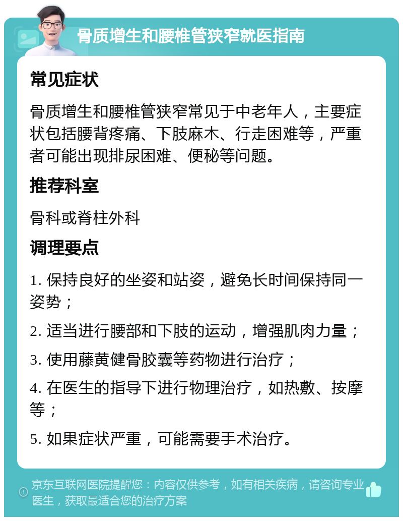 骨质增生和腰椎管狭窄就医指南 常见症状 骨质增生和腰椎管狭窄常见于中老年人，主要症状包括腰背疼痛、下肢麻木、行走困难等，严重者可能出现排尿困难、便秘等问题。 推荐科室 骨科或脊柱外科 调理要点 1. 保持良好的坐姿和站姿，避免长时间保持同一姿势； 2. 适当进行腰部和下肢的运动，增强肌肉力量； 3. 使用藤黄健骨胶囊等药物进行治疗； 4. 在医生的指导下进行物理治疗，如热敷、按摩等； 5. 如果症状严重，可能需要手术治疗。