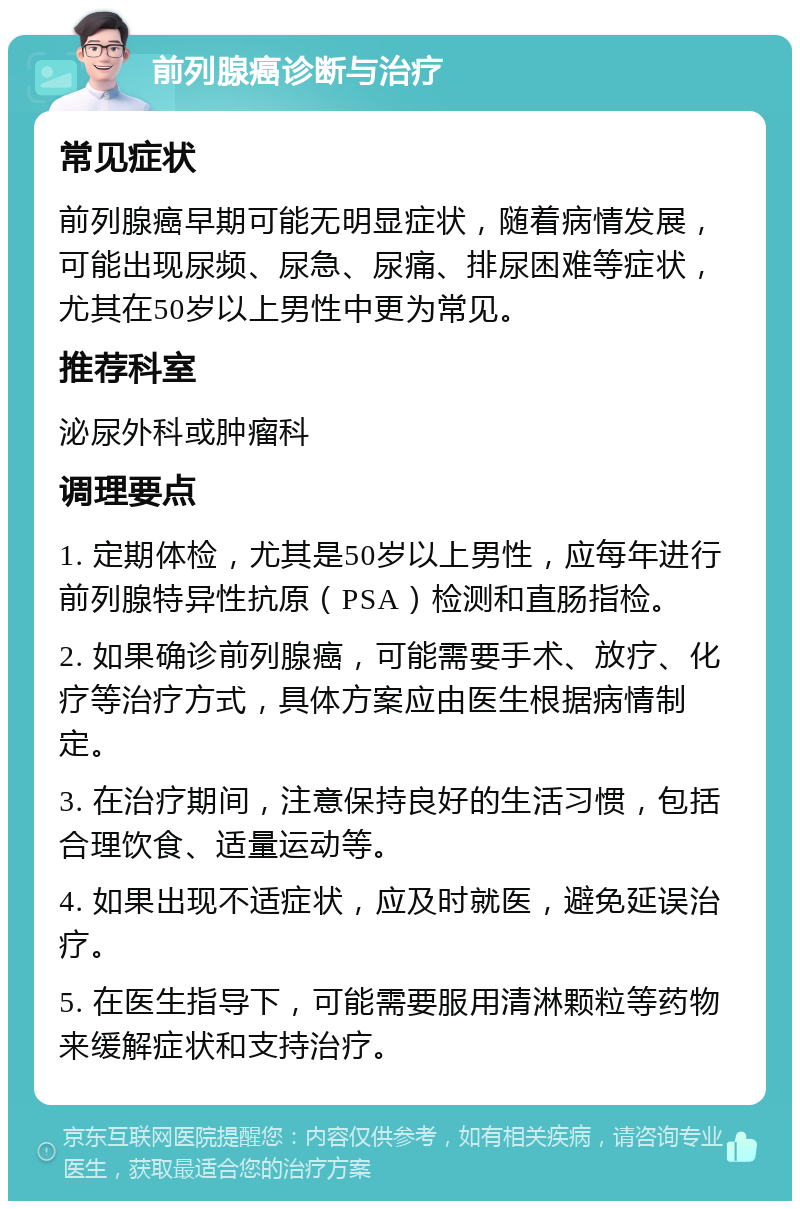 前列腺癌诊断与治疗 常见症状 前列腺癌早期可能无明显症状，随着病情发展，可能出现尿频、尿急、尿痛、排尿困难等症状，尤其在50岁以上男性中更为常见。 推荐科室 泌尿外科或肿瘤科 调理要点 1. 定期体检，尤其是50岁以上男性，应每年进行前列腺特异性抗原（PSA）检测和直肠指检。 2. 如果确诊前列腺癌，可能需要手术、放疗、化疗等治疗方式，具体方案应由医生根据病情制定。 3. 在治疗期间，注意保持良好的生活习惯，包括合理饮食、适量运动等。 4. 如果出现不适症状，应及时就医，避免延误治疗。 5. 在医生指导下，可能需要服用清淋颗粒等药物来缓解症状和支持治疗。