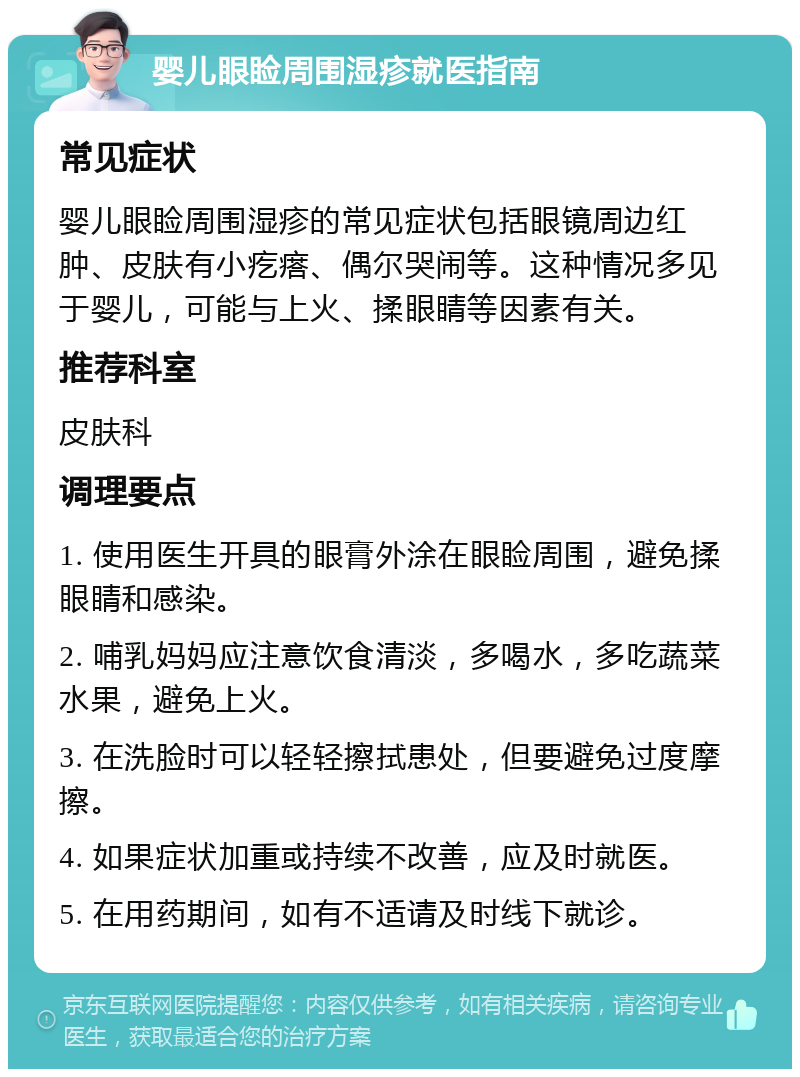 婴儿眼睑周围湿疹就医指南 常见症状 婴儿眼睑周围湿疹的常见症状包括眼镜周边红肿、皮肤有小疙瘩、偶尔哭闹等。这种情况多见于婴儿，可能与上火、揉眼睛等因素有关。 推荐科室 皮肤科 调理要点 1. 使用医生开具的眼膏外涂在眼睑周围，避免揉眼睛和感染。 2. 哺乳妈妈应注意饮食清淡，多喝水，多吃蔬菜水果，避免上火。 3. 在洗脸时可以轻轻擦拭患处，但要避免过度摩擦。 4. 如果症状加重或持续不改善，应及时就医。 5. 在用药期间，如有不适请及时线下就诊。