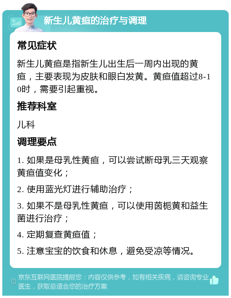 新生儿黄疸的治疗与调理 常见症状 新生儿黄疸是指新生儿出生后一周内出现的黄疸，主要表现为皮肤和眼白发黄。黄疸值超过8-10时，需要引起重视。 推荐科室 儿科 调理要点 1. 如果是母乳性黄疸，可以尝试断母乳三天观察黄疸值变化； 2. 使用蓝光灯进行辅助治疗； 3. 如果不是母乳性黄疸，可以使用茵栀黄和益生菌进行治疗； 4. 定期复查黄疸值； 5. 注意宝宝的饮食和休息，避免受凉等情况。