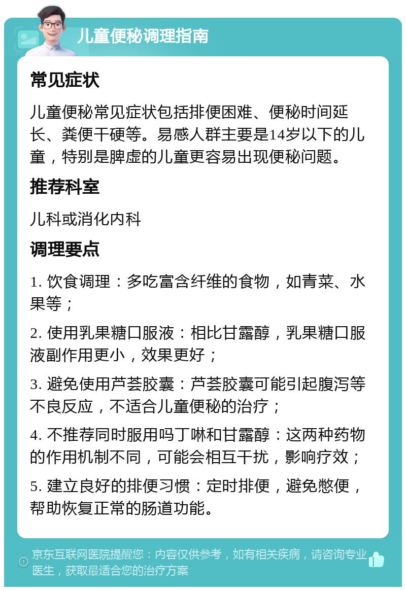 儿童便秘调理指南 常见症状 儿童便秘常见症状包括排便困难、便秘时间延长、粪便干硬等。易感人群主要是14岁以下的儿童，特别是脾虚的儿童更容易出现便秘问题。 推荐科室 儿科或消化内科 调理要点 1. 饮食调理：多吃富含纤维的食物，如青菜、水果等； 2. 使用乳果糖口服液：相比甘露醇，乳果糖口服液副作用更小，效果更好； 3. 避免使用芦荟胶囊：芦荟胶囊可能引起腹泻等不良反应，不适合儿童便秘的治疗； 4. 不推荐同时服用吗丁啉和甘露醇：这两种药物的作用机制不同，可能会相互干扰，影响疗效； 5. 建立良好的排便习惯：定时排便，避免憋便，帮助恢复正常的肠道功能。