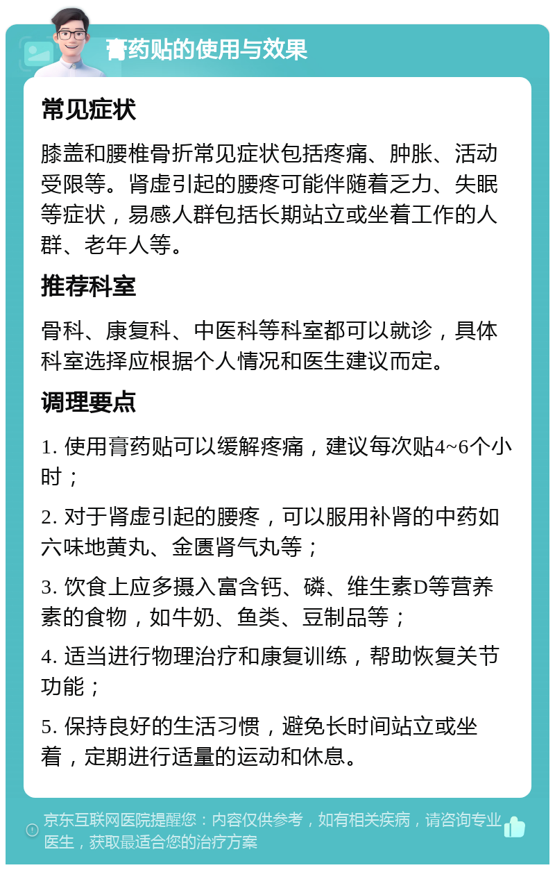 膏药贴的使用与效果 常见症状 膝盖和腰椎骨折常见症状包括疼痛、肿胀、活动受限等。肾虚引起的腰疼可能伴随着乏力、失眠等症状，易感人群包括长期站立或坐着工作的人群、老年人等。 推荐科室 骨科、康复科、中医科等科室都可以就诊，具体科室选择应根据个人情况和医生建议而定。 调理要点 1. 使用膏药贴可以缓解疼痛，建议每次贴4~6个小时； 2. 对于肾虚引起的腰疼，可以服用补肾的中药如六味地黄丸、金匮肾气丸等； 3. 饮食上应多摄入富含钙、磷、维生素D等营养素的食物，如牛奶、鱼类、豆制品等； 4. 适当进行物理治疗和康复训练，帮助恢复关节功能； 5. 保持良好的生活习惯，避免长时间站立或坐着，定期进行适量的运动和休息。