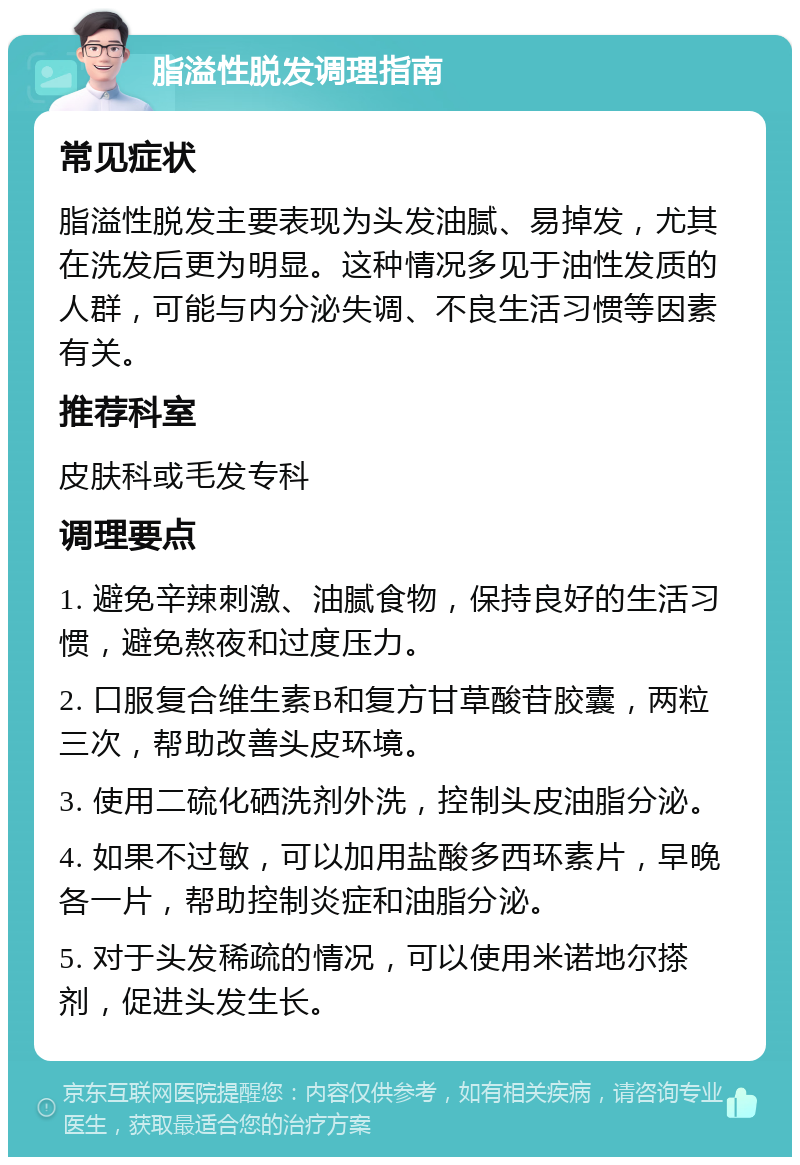 脂溢性脱发调理指南 常见症状 脂溢性脱发主要表现为头发油腻、易掉发，尤其在洗发后更为明显。这种情况多见于油性发质的人群，可能与内分泌失调、不良生活习惯等因素有关。 推荐科室 皮肤科或毛发专科 调理要点 1. 避免辛辣刺激、油腻食物，保持良好的生活习惯，避免熬夜和过度压力。 2. 口服复合维生素B和复方甘草酸苷胶囊，两粒三次，帮助改善头皮环境。 3. 使用二硫化硒洗剂外洗，控制头皮油脂分泌。 4. 如果不过敏，可以加用盐酸多西环素片，早晚各一片，帮助控制炎症和油脂分泌。 5. 对于头发稀疏的情况，可以使用米诺地尔搽剂，促进头发生长。