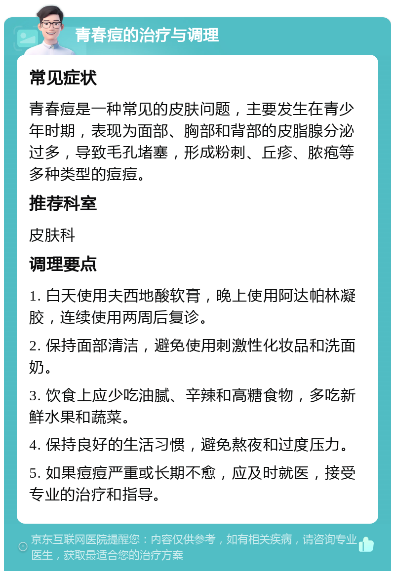 青春痘的治疗与调理 常见症状 青春痘是一种常见的皮肤问题，主要发生在青少年时期，表现为面部、胸部和背部的皮脂腺分泌过多，导致毛孔堵塞，形成粉刺、丘疹、脓疱等多种类型的痘痘。 推荐科室 皮肤科 调理要点 1. 白天使用夫西地酸软膏，晚上使用阿达帕林凝胶，连续使用两周后复诊。 2. 保持面部清洁，避免使用刺激性化妆品和洗面奶。 3. 饮食上应少吃油腻、辛辣和高糖食物，多吃新鲜水果和蔬菜。 4. 保持良好的生活习惯，避免熬夜和过度压力。 5. 如果痘痘严重或长期不愈，应及时就医，接受专业的治疗和指导。