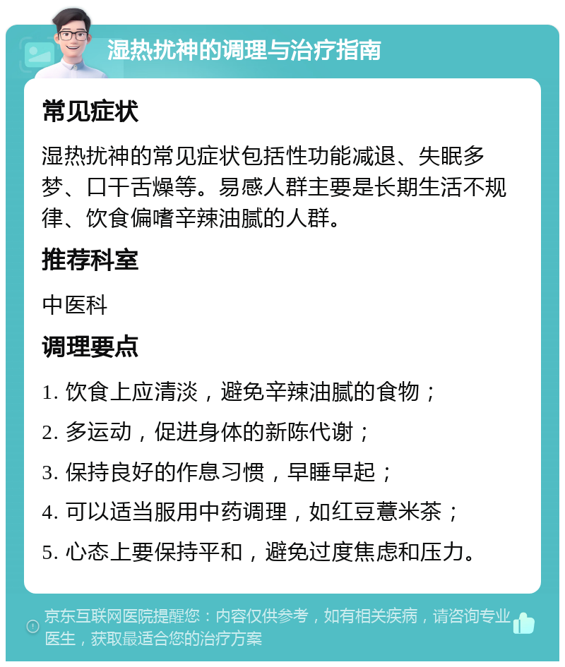 湿热扰神的调理与治疗指南 常见症状 湿热扰神的常见症状包括性功能减退、失眠多梦、口干舌燥等。易感人群主要是长期生活不规律、饮食偏嗜辛辣油腻的人群。 推荐科室 中医科 调理要点 1. 饮食上应清淡，避免辛辣油腻的食物； 2. 多运动，促进身体的新陈代谢； 3. 保持良好的作息习惯，早睡早起； 4. 可以适当服用中药调理，如红豆薏米茶； 5. 心态上要保持平和，避免过度焦虑和压力。