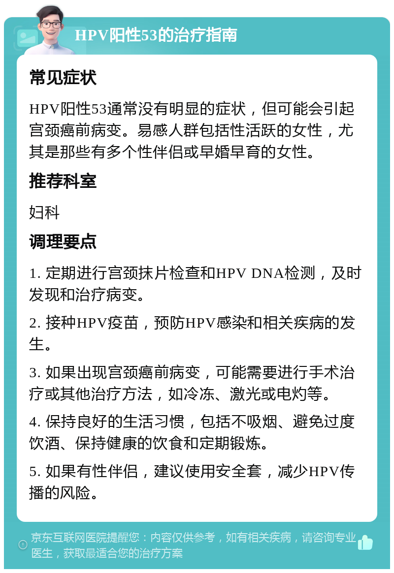 HPV阳性53的治疗指南 常见症状 HPV阳性53通常没有明显的症状，但可能会引起宫颈癌前病变。易感人群包括性活跃的女性，尤其是那些有多个性伴侣或早婚早育的女性。 推荐科室 妇科 调理要点 1. 定期进行宫颈抹片检查和HPV DNA检测，及时发现和治疗病变。 2. 接种HPV疫苗，预防HPV感染和相关疾病的发生。 3. 如果出现宫颈癌前病变，可能需要进行手术治疗或其他治疗方法，如冷冻、激光或电灼等。 4. 保持良好的生活习惯，包括不吸烟、避免过度饮酒、保持健康的饮食和定期锻炼。 5. 如果有性伴侣，建议使用安全套，减少HPV传播的风险。