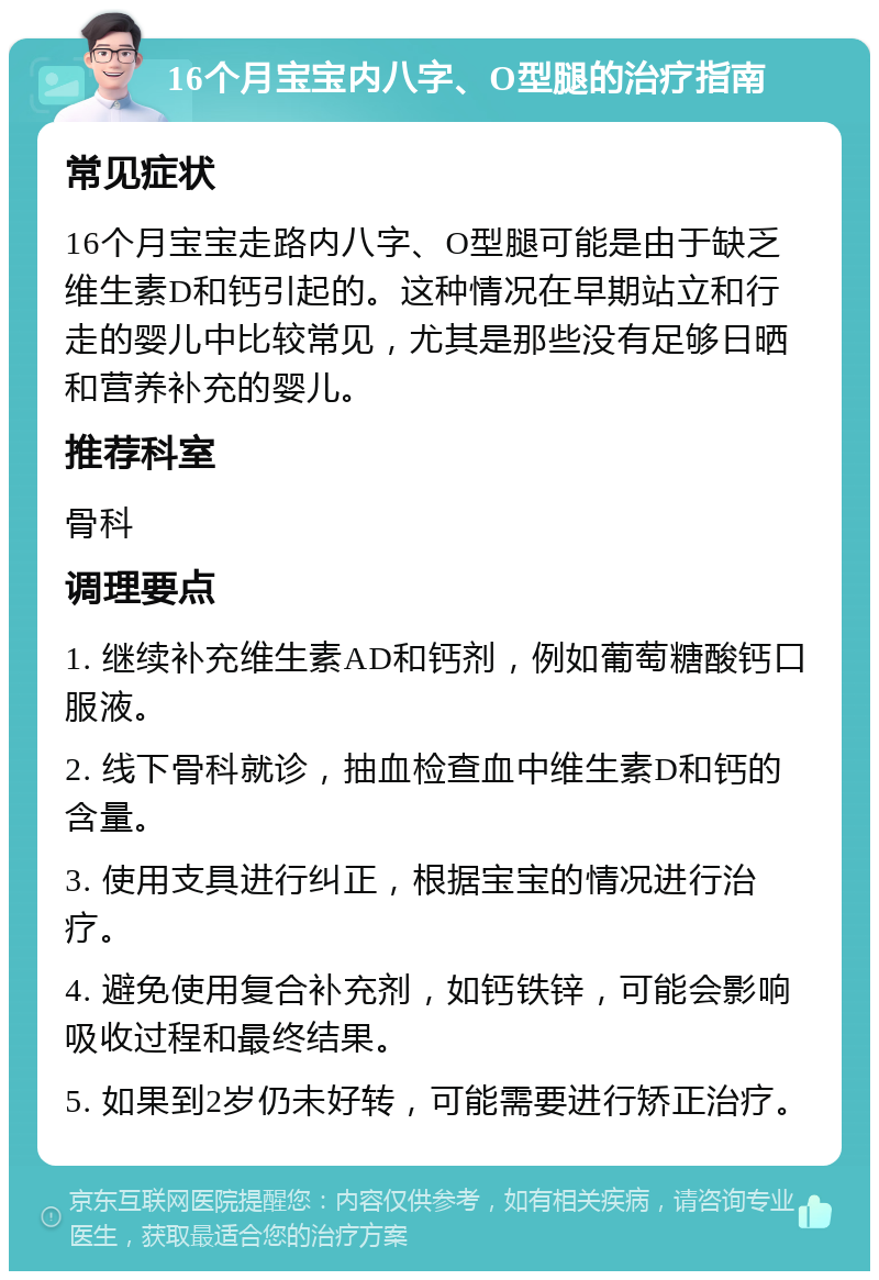 16个月宝宝内八字、O型腿的治疗指南 常见症状 16个月宝宝走路内八字、O型腿可能是由于缺乏维生素D和钙引起的。这种情况在早期站立和行走的婴儿中比较常见，尤其是那些没有足够日晒和营养补充的婴儿。 推荐科室 骨科 调理要点 1. 继续补充维生素AD和钙剂，例如葡萄糖酸钙口服液。 2. 线下骨科就诊，抽血检查血中维生素D和钙的含量。 3. 使用支具进行纠正，根据宝宝的情况进行治疗。 4. 避免使用复合补充剂，如钙铁锌，可能会影响吸收过程和最终结果。 5. 如果到2岁仍未好转，可能需要进行矫正治疗。