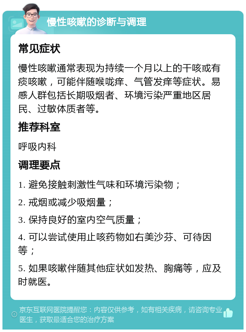 慢性咳嗽的诊断与调理 常见症状 慢性咳嗽通常表现为持续一个月以上的干咳或有痰咳嗽，可能伴随喉咙痒、气管发痒等症状。易感人群包括长期吸烟者、环境污染严重地区居民、过敏体质者等。 推荐科室 呼吸内科 调理要点 1. 避免接触刺激性气味和环境污染物； 2. 戒烟或减少吸烟量； 3. 保持良好的室内空气质量； 4. 可以尝试使用止咳药物如右美沙芬、可待因等； 5. 如果咳嗽伴随其他症状如发热、胸痛等，应及时就医。