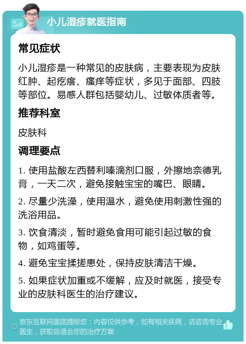 小儿湿疹就医指南 常见症状 小儿湿疹是一种常见的皮肤病，主要表现为皮肤红肿、起疙瘩、瘙痒等症状，多见于面部、四肢等部位。易感人群包括婴幼儿、过敏体质者等。 推荐科室 皮肤科 调理要点 1. 使用盐酸左西替利嗪滴剂口服，外擦地奈德乳膏，一天二次，避免接触宝宝的嘴巴、眼睛。 2. 尽量少洗澡，使用温水，避免使用刺激性强的洗浴用品。 3. 饮食清淡，暂时避免食用可能引起过敏的食物，如鸡蛋等。 4. 避免宝宝揉搓患处，保持皮肤清洁干燥。 5. 如果症状加重或不缓解，应及时就医，接受专业的皮肤科医生的治疗建议。