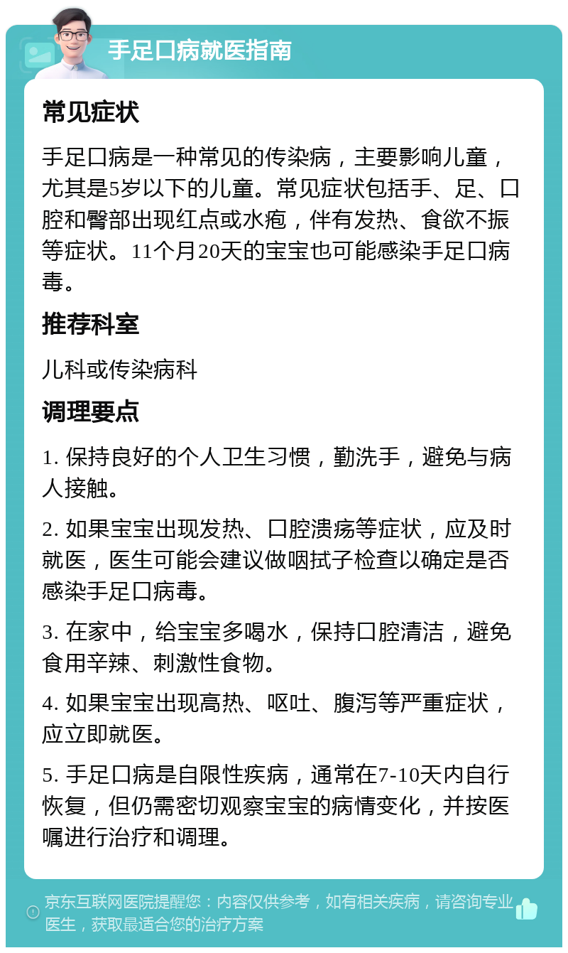 手足口病就医指南 常见症状 手足口病是一种常见的传染病，主要影响儿童，尤其是5岁以下的儿童。常见症状包括手、足、口腔和臀部出现红点或水疱，伴有发热、食欲不振等症状。11个月20天的宝宝也可能感染手足口病毒。 推荐科室 儿科或传染病科 调理要点 1. 保持良好的个人卫生习惯，勤洗手，避免与病人接触。 2. 如果宝宝出现发热、口腔溃疡等症状，应及时就医，医生可能会建议做咽拭子检查以确定是否感染手足口病毒。 3. 在家中，给宝宝多喝水，保持口腔清洁，避免食用辛辣、刺激性食物。 4. 如果宝宝出现高热、呕吐、腹泻等严重症状，应立即就医。 5. 手足口病是自限性疾病，通常在7-10天内自行恢复，但仍需密切观察宝宝的病情变化，并按医嘱进行治疗和调理。