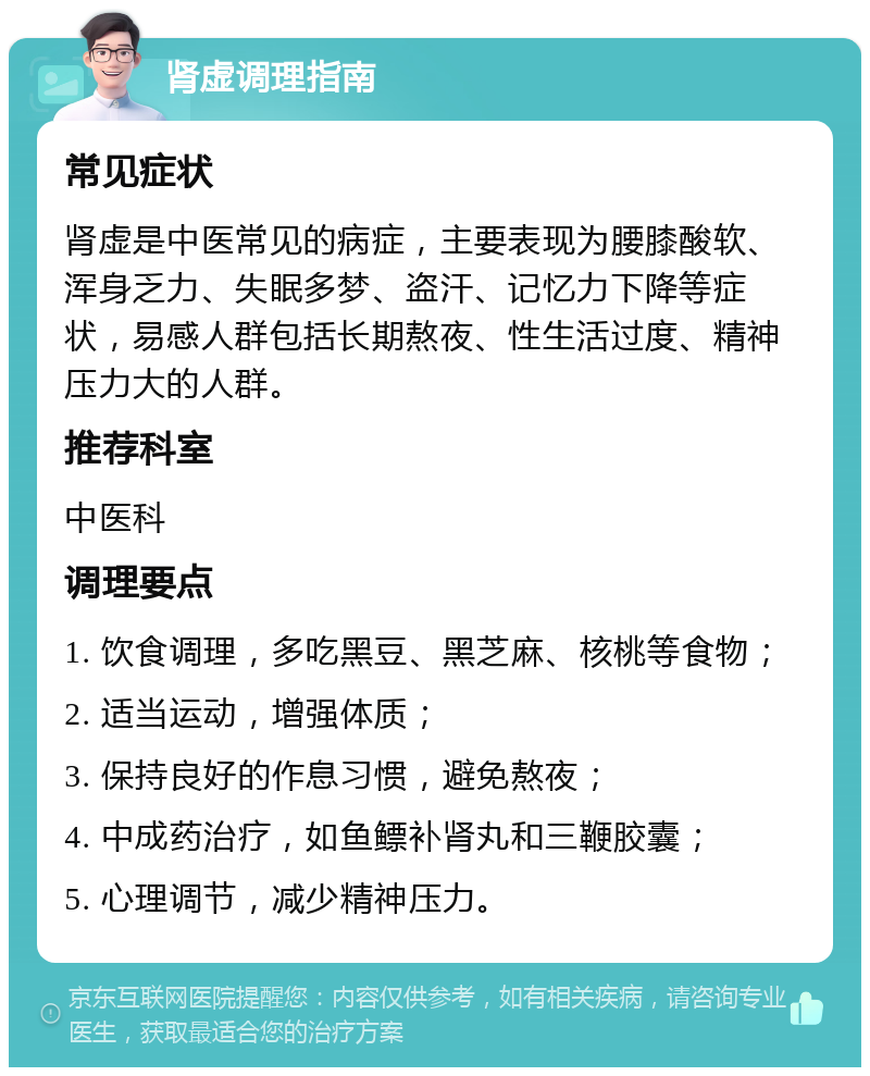 肾虚调理指南 常见症状 肾虚是中医常见的病症，主要表现为腰膝酸软、浑身乏力、失眠多梦、盗汗、记忆力下降等症状，易感人群包括长期熬夜、性生活过度、精神压力大的人群。 推荐科室 中医科 调理要点 1. 饮食调理，多吃黑豆、黑芝麻、核桃等食物； 2. 适当运动，增强体质； 3. 保持良好的作息习惯，避免熬夜； 4. 中成药治疗，如鱼鳔补肾丸和三鞭胶囊； 5. 心理调节，减少精神压力。