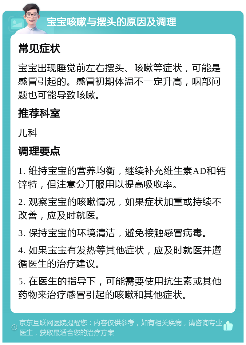 宝宝咳嗽与摆头的原因及调理 常见症状 宝宝出现睡觉前左右摆头、咳嗽等症状，可能是感冒引起的。感冒初期体温不一定升高，咽部问题也可能导致咳嗽。 推荐科室 儿科 调理要点 1. 维持宝宝的营养均衡，继续补充维生素AD和钙锌特，但注意分开服用以提高吸收率。 2. 观察宝宝的咳嗽情况，如果症状加重或持续不改善，应及时就医。 3. 保持宝宝的环境清洁，避免接触感冒病毒。 4. 如果宝宝有发热等其他症状，应及时就医并遵循医生的治疗建议。 5. 在医生的指导下，可能需要使用抗生素或其他药物来治疗感冒引起的咳嗽和其他症状。