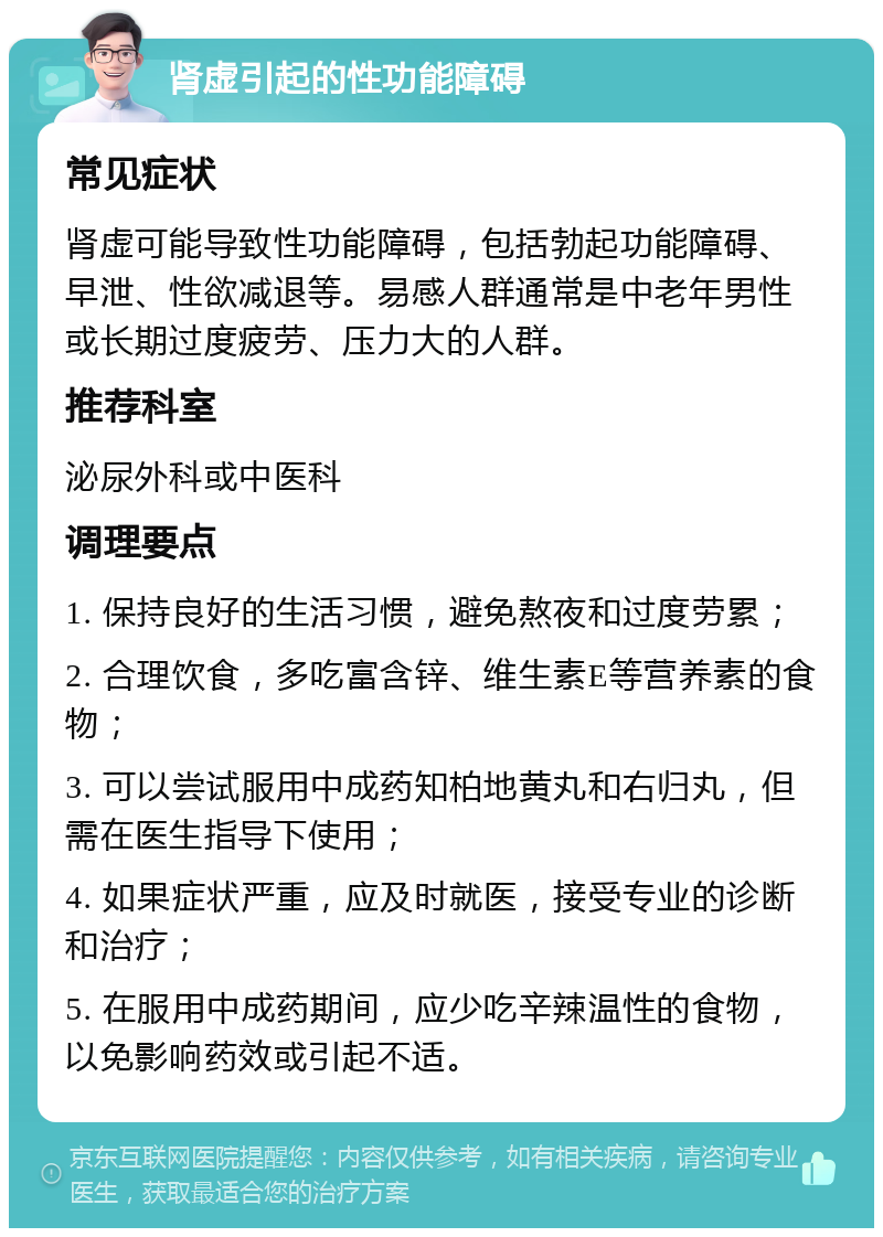 肾虚引起的性功能障碍 常见症状 肾虚可能导致性功能障碍，包括勃起功能障碍、早泄、性欲减退等。易感人群通常是中老年男性或长期过度疲劳、压力大的人群。 推荐科室 泌尿外科或中医科 调理要点 1. 保持良好的生活习惯，避免熬夜和过度劳累； 2. 合理饮食，多吃富含锌、维生素E等营养素的食物； 3. 可以尝试服用中成药知柏地黄丸和右归丸，但需在医生指导下使用； 4. 如果症状严重，应及时就医，接受专业的诊断和治疗； 5. 在服用中成药期间，应少吃辛辣温性的食物，以免影响药效或引起不适。