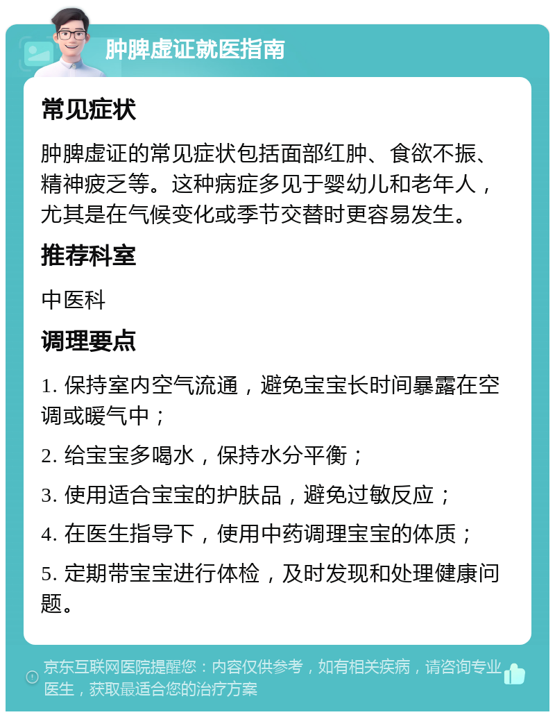 肿脾虚证就医指南 常见症状 肿脾虚证的常见症状包括面部红肿、食欲不振、精神疲乏等。这种病症多见于婴幼儿和老年人，尤其是在气候变化或季节交替时更容易发生。 推荐科室 中医科 调理要点 1. 保持室内空气流通，避免宝宝长时间暴露在空调或暖气中； 2. 给宝宝多喝水，保持水分平衡； 3. 使用适合宝宝的护肤品，避免过敏反应； 4. 在医生指导下，使用中药调理宝宝的体质； 5. 定期带宝宝进行体检，及时发现和处理健康问题。