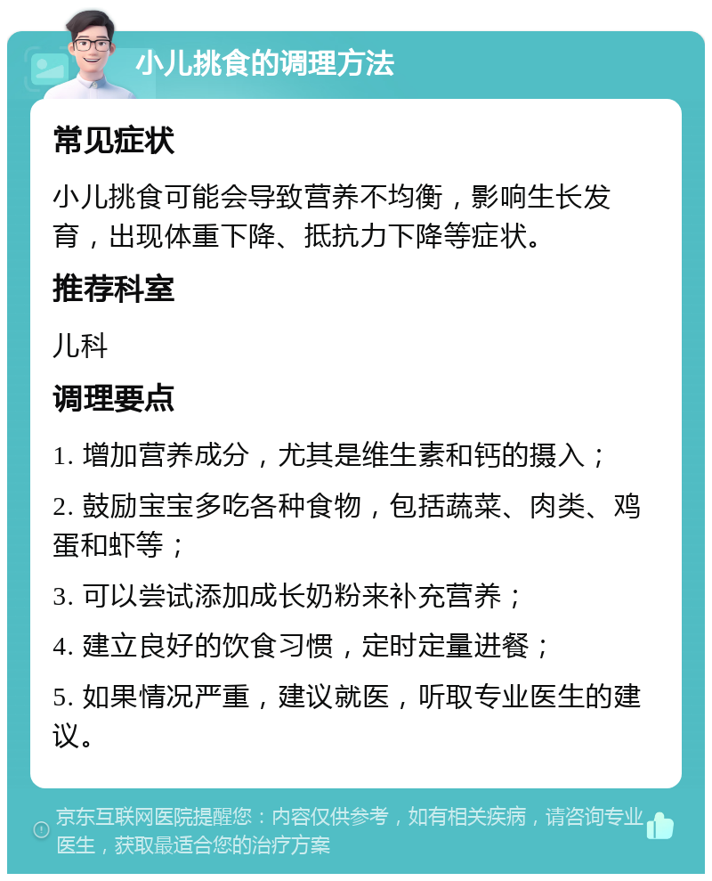 小儿挑食的调理方法 常见症状 小儿挑食可能会导致营养不均衡，影响生长发育，出现体重下降、抵抗力下降等症状。 推荐科室 儿科 调理要点 1. 增加营养成分，尤其是维生素和钙的摄入； 2. 鼓励宝宝多吃各种食物，包括蔬菜、肉类、鸡蛋和虾等； 3. 可以尝试添加成长奶粉来补充营养； 4. 建立良好的饮食习惯，定时定量进餐； 5. 如果情况严重，建议就医，听取专业医生的建议。