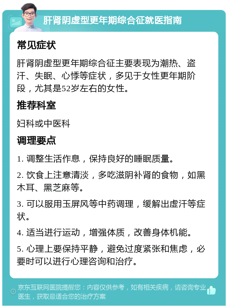 肝肾阴虚型更年期综合征就医指南 常见症状 肝肾阴虚型更年期综合征主要表现为潮热、盗汗、失眠、心悸等症状，多见于女性更年期阶段，尤其是52岁左右的女性。 推荐科室 妇科或中医科 调理要点 1. 调整生活作息，保持良好的睡眠质量。 2. 饮食上注意清淡，多吃滋阴补肾的食物，如黑木耳、黑芝麻等。 3. 可以服用玉屏风等中药调理，缓解出虚汗等症状。 4. 适当进行运动，增强体质，改善身体机能。 5. 心理上要保持平静，避免过度紧张和焦虑，必要时可以进行心理咨询和治疗。