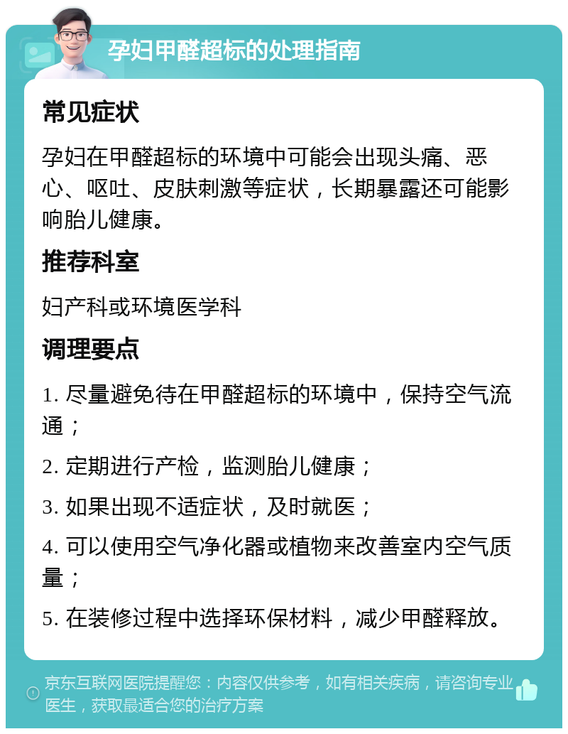 孕妇甲醛超标的处理指南 常见症状 孕妇在甲醛超标的环境中可能会出现头痛、恶心、呕吐、皮肤刺激等症状，长期暴露还可能影响胎儿健康。 推荐科室 妇产科或环境医学科 调理要点 1. 尽量避免待在甲醛超标的环境中，保持空气流通； 2. 定期进行产检，监测胎儿健康； 3. 如果出现不适症状，及时就医； 4. 可以使用空气净化器或植物来改善室内空气质量； 5. 在装修过程中选择环保材料，减少甲醛释放。