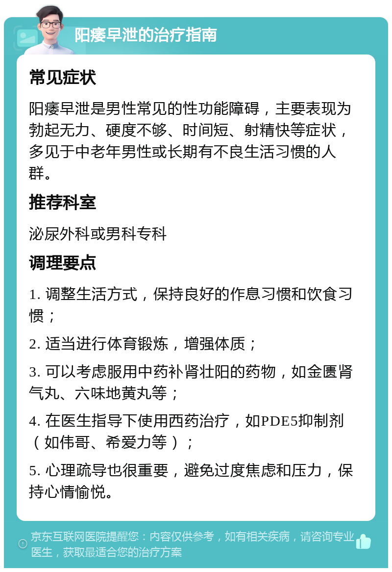 阳痿早泄的治疗指南 常见症状 阳痿早泄是男性常见的性功能障碍，主要表现为勃起无力、硬度不够、时间短、射精快等症状，多见于中老年男性或长期有不良生活习惯的人群。 推荐科室 泌尿外科或男科专科 调理要点 1. 调整生活方式，保持良好的作息习惯和饮食习惯； 2. 适当进行体育锻炼，增强体质； 3. 可以考虑服用中药补肾壮阳的药物，如金匮肾气丸、六味地黄丸等； 4. 在医生指导下使用西药治疗，如PDE5抑制剂（如伟哥、希爱力等）； 5. 心理疏导也很重要，避免过度焦虑和压力，保持心情愉悦。