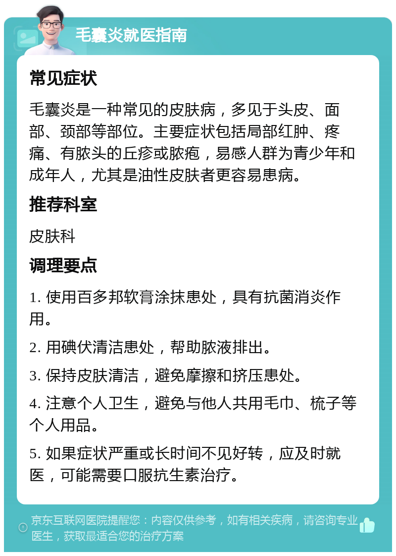 毛囊炎就医指南 常见症状 毛囊炎是一种常见的皮肤病，多见于头皮、面部、颈部等部位。主要症状包括局部红肿、疼痛、有脓头的丘疹或脓疱，易感人群为青少年和成年人，尤其是油性皮肤者更容易患病。 推荐科室 皮肤科 调理要点 1. 使用百多邦软膏涂抹患处，具有抗菌消炎作用。 2. 用碘伏清洁患处，帮助脓液排出。 3. 保持皮肤清洁，避免摩擦和挤压患处。 4. 注意个人卫生，避免与他人共用毛巾、梳子等个人用品。 5. 如果症状严重或长时间不见好转，应及时就医，可能需要口服抗生素治疗。