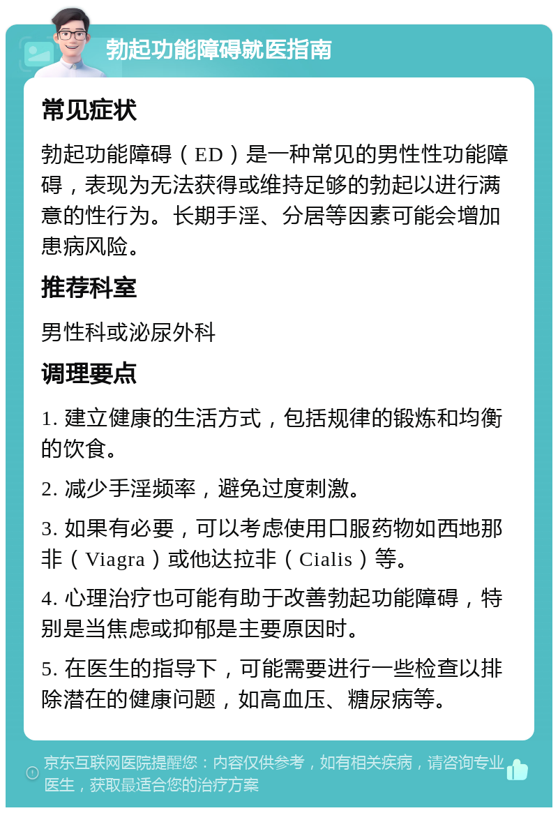 勃起功能障碍就医指南 常见症状 勃起功能障碍（ED）是一种常见的男性性功能障碍，表现为无法获得或维持足够的勃起以进行满意的性行为。长期手淫、分居等因素可能会增加患病风险。 推荐科室 男性科或泌尿外科 调理要点 1. 建立健康的生活方式，包括规律的锻炼和均衡的饮食。 2. 减少手淫频率，避免过度刺激。 3. 如果有必要，可以考虑使用口服药物如西地那非（Viagra）或他达拉非（Cialis）等。 4. 心理治疗也可能有助于改善勃起功能障碍，特别是当焦虑或抑郁是主要原因时。 5. 在医生的指导下，可能需要进行一些检查以排除潜在的健康问题，如高血压、糖尿病等。