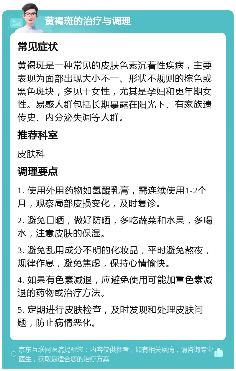 黄褐斑的治疗与调理 常见症状 黄褐斑是一种常见的皮肤色素沉着性疾病，主要表现为面部出现大小不一、形状不规则的棕色或黑色斑块，多见于女性，尤其是孕妇和更年期女性。易感人群包括长期暴露在阳光下、有家族遗传史、内分泌失调等人群。 推荐科室 皮肤科 调理要点 1. 使用外用药物如氢醌乳膏，需连续使用1-2个月，观察局部皮损变化，及时复诊。 2. 避免日晒，做好防晒，多吃蔬菜和水果，多喝水，注意皮肤的保湿。 3. 避免乱用成分不明的化妆品，平时避免熬夜，规律作息，避免焦虑，保持心情愉快。 4. 如果有色素减退，应避免使用可能加重色素减退的药物或治疗方法。 5. 定期进行皮肤检查，及时发现和处理皮肤问题，防止病情恶化。