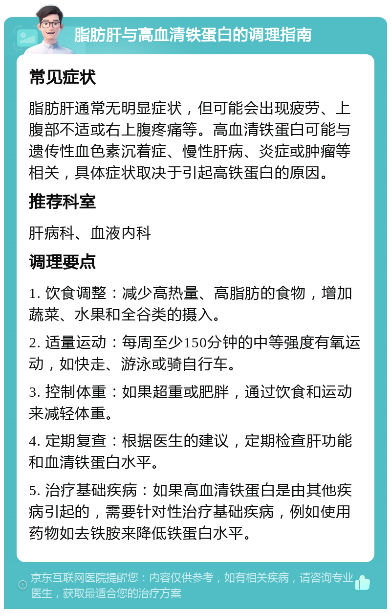 脂肪肝与高血清铁蛋白的调理指南 常见症状 脂肪肝通常无明显症状，但可能会出现疲劳、上腹部不适或右上腹疼痛等。高血清铁蛋白可能与遗传性血色素沉着症、慢性肝病、炎症或肿瘤等相关，具体症状取决于引起高铁蛋白的原因。 推荐科室 肝病科、血液内科 调理要点 1. 饮食调整：减少高热量、高脂肪的食物，增加蔬菜、水果和全谷类的摄入。 2. 适量运动：每周至少150分钟的中等强度有氧运动，如快走、游泳或骑自行车。 3. 控制体重：如果超重或肥胖，通过饮食和运动来减轻体重。 4. 定期复查：根据医生的建议，定期检查肝功能和血清铁蛋白水平。 5. 治疗基础疾病：如果高血清铁蛋白是由其他疾病引起的，需要针对性治疗基础疾病，例如使用药物如去铁胺来降低铁蛋白水平。