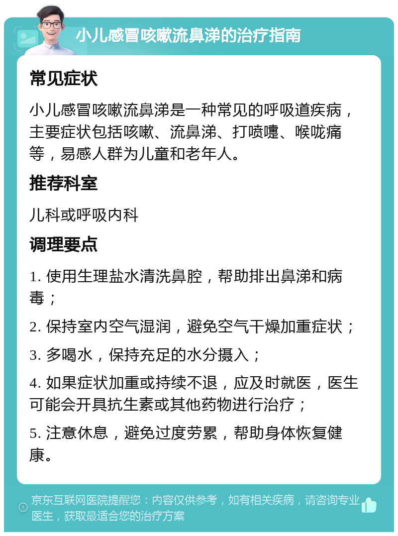 小儿感冒咳嗽流鼻涕的治疗指南 常见症状 小儿感冒咳嗽流鼻涕是一种常见的呼吸道疾病，主要症状包括咳嗽、流鼻涕、打喷嚏、喉咙痛等，易感人群为儿童和老年人。 推荐科室 儿科或呼吸内科 调理要点 1. 使用生理盐水清洗鼻腔，帮助排出鼻涕和病毒； 2. 保持室内空气湿润，避免空气干燥加重症状； 3. 多喝水，保持充足的水分摄入； 4. 如果症状加重或持续不退，应及时就医，医生可能会开具抗生素或其他药物进行治疗； 5. 注意休息，避免过度劳累，帮助身体恢复健康。