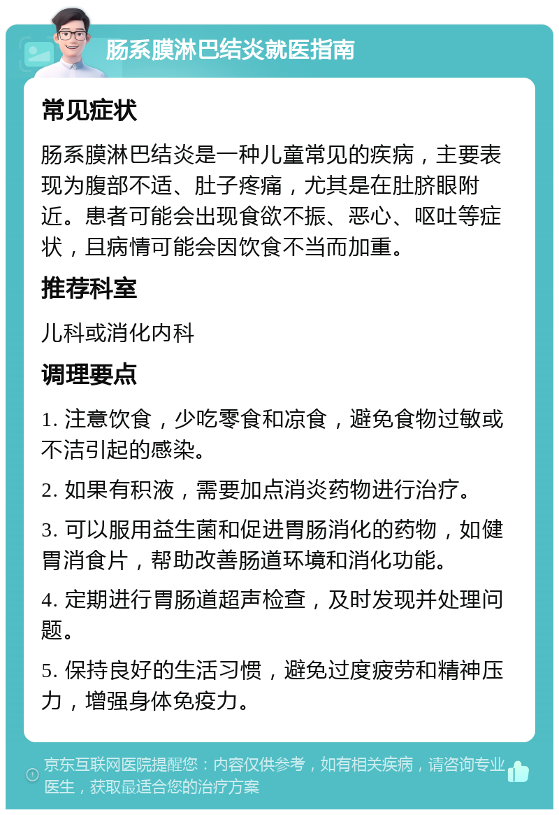 肠系膜淋巴结炎就医指南 常见症状 肠系膜淋巴结炎是一种儿童常见的疾病，主要表现为腹部不适、肚子疼痛，尤其是在肚脐眼附近。患者可能会出现食欲不振、恶心、呕吐等症状，且病情可能会因饮食不当而加重。 推荐科室 儿科或消化内科 调理要点 1. 注意饮食，少吃零食和凉食，避免食物过敏或不洁引起的感染。 2. 如果有积液，需要加点消炎药物进行治疗。 3. 可以服用益生菌和促进胃肠消化的药物，如健胃消食片，帮助改善肠道环境和消化功能。 4. 定期进行胃肠道超声检查，及时发现并处理问题。 5. 保持良好的生活习惯，避免过度疲劳和精神压力，增强身体免疫力。