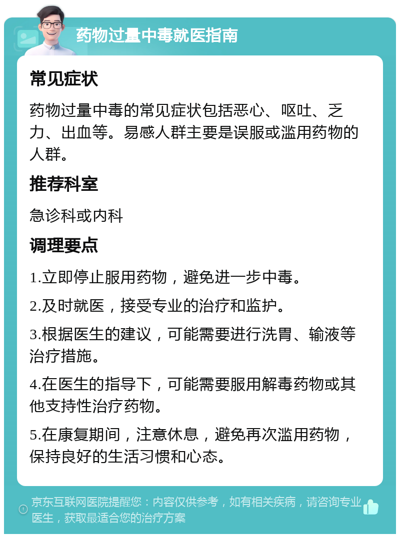 药物过量中毒就医指南 常见症状 药物过量中毒的常见症状包括恶心、呕吐、乏力、出血等。易感人群主要是误服或滥用药物的人群。 推荐科室 急诊科或内科 调理要点 1.立即停止服用药物，避免进一步中毒。 2.及时就医，接受专业的治疗和监护。 3.根据医生的建议，可能需要进行洗胃、输液等治疗措施。 4.在医生的指导下，可能需要服用解毒药物或其他支持性治疗药物。 5.在康复期间，注意休息，避免再次滥用药物，保持良好的生活习惯和心态。