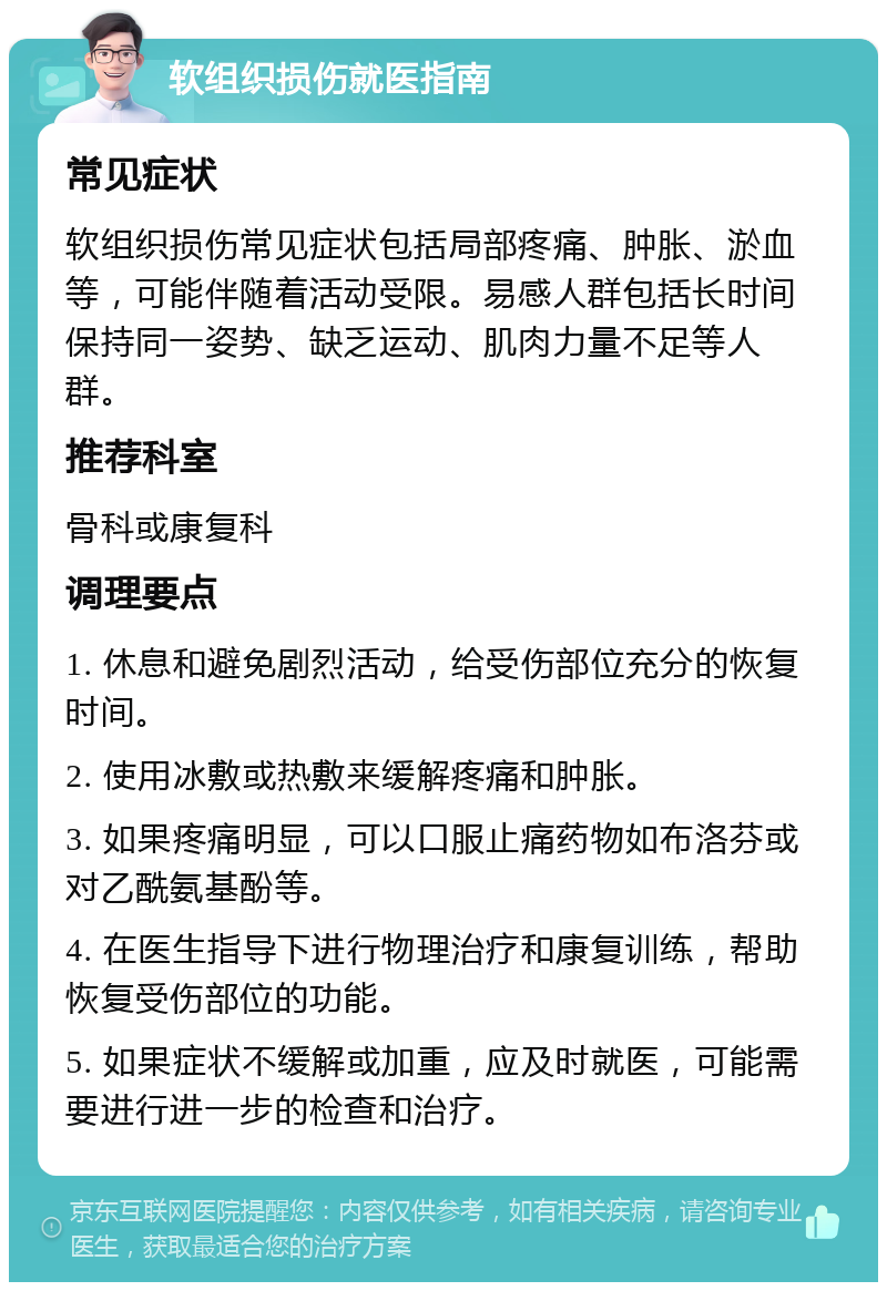 软组织损伤就医指南 常见症状 软组织损伤常见症状包括局部疼痛、肿胀、淤血等，可能伴随着活动受限。易感人群包括长时间保持同一姿势、缺乏运动、肌肉力量不足等人群。 推荐科室 骨科或康复科 调理要点 1. 休息和避免剧烈活动，给受伤部位充分的恢复时间。 2. 使用冰敷或热敷来缓解疼痛和肿胀。 3. 如果疼痛明显，可以口服止痛药物如布洛芬或对乙酰氨基酚等。 4. 在医生指导下进行物理治疗和康复训练，帮助恢复受伤部位的功能。 5. 如果症状不缓解或加重，应及时就医，可能需要进行进一步的检查和治疗。