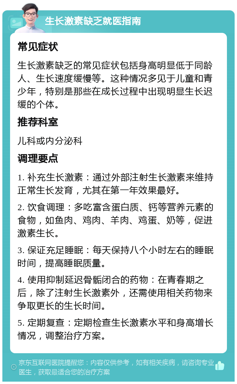 生长激素缺乏就医指南 常见症状 生长激素缺乏的常见症状包括身高明显低于同龄人、生长速度缓慢等。这种情况多见于儿童和青少年，特别是那些在成长过程中出现明显生长迟缓的个体。 推荐科室 儿科或内分泌科 调理要点 1. 补充生长激素：通过外部注射生长激素来维持正常生长发育，尤其在第一年效果最好。 2. 饮食调理：多吃富含蛋白质、钙等营养元素的食物，如鱼肉、鸡肉、羊肉、鸡蛋、奶等，促进激素生长。 3. 保证充足睡眠：每天保持八个小时左右的睡眠时间，提高睡眠质量。 4. 使用抑制延迟骨骺闭合的药物：在青春期之后，除了注射生长激素外，还需使用相关药物来争取更长的生长时间。 5. 定期复查：定期检查生长激素水平和身高增长情况，调整治疗方案。