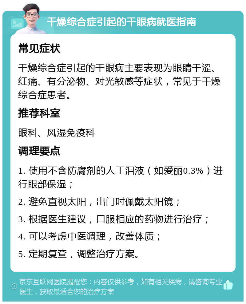 干燥综合症引起的干眼病就医指南 常见症状 干燥综合症引起的干眼病主要表现为眼睛干涩、红痛、有分泌物、对光敏感等症状，常见于干燥综合症患者。 推荐科室 眼科、风湿免疫科 调理要点 1. 使用不含防腐剂的人工泪液（如爱丽0.3%）进行眼部保湿； 2. 避免直视太阳，出门时佩戴太阳镜； 3. 根据医生建议，口服相应的药物进行治疗； 4. 可以考虑中医调理，改善体质； 5. 定期复查，调整治疗方案。