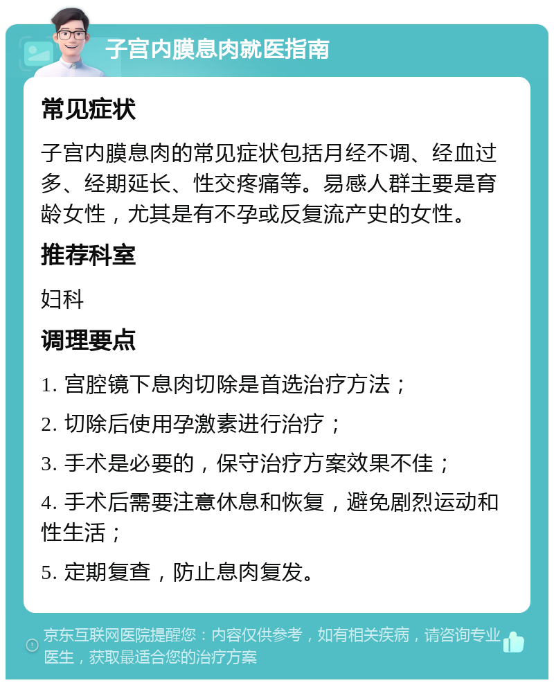 子宫内膜息肉就医指南 常见症状 子宫内膜息肉的常见症状包括月经不调、经血过多、经期延长、性交疼痛等。易感人群主要是育龄女性，尤其是有不孕或反复流产史的女性。 推荐科室 妇科 调理要点 1. 宫腔镜下息肉切除是首选治疗方法； 2. 切除后使用孕激素进行治疗； 3. 手术是必要的，保守治疗方案效果不佳； 4. 手术后需要注意休息和恢复，避免剧烈运动和性生活； 5. 定期复查，防止息肉复发。