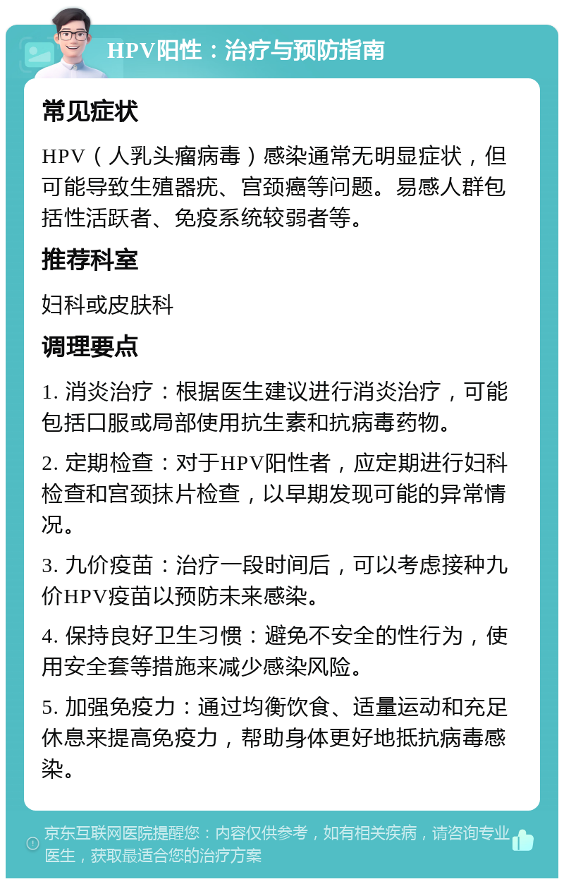 HPV阳性：治疗与预防指南 常见症状 HPV（人乳头瘤病毒）感染通常无明显症状，但可能导致生殖器疣、宫颈癌等问题。易感人群包括性活跃者、免疫系统较弱者等。 推荐科室 妇科或皮肤科 调理要点 1. 消炎治疗：根据医生建议进行消炎治疗，可能包括口服或局部使用抗生素和抗病毒药物。 2. 定期检查：对于HPV阳性者，应定期进行妇科检查和宫颈抹片检查，以早期发现可能的异常情况。 3. 九价疫苗：治疗一段时间后，可以考虑接种九价HPV疫苗以预防未来感染。 4. 保持良好卫生习惯：避免不安全的性行为，使用安全套等措施来减少感染风险。 5. 加强免疫力：通过均衡饮食、适量运动和充足休息来提高免疫力，帮助身体更好地抵抗病毒感染。