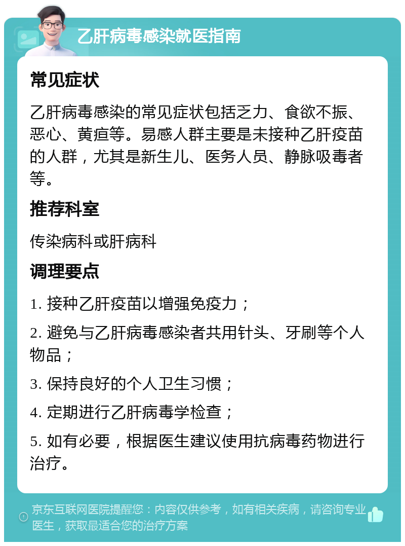 乙肝病毒感染就医指南 常见症状 乙肝病毒感染的常见症状包括乏力、食欲不振、恶心、黄疸等。易感人群主要是未接种乙肝疫苗的人群，尤其是新生儿、医务人员、静脉吸毒者等。 推荐科室 传染病科或肝病科 调理要点 1. 接种乙肝疫苗以增强免疫力； 2. 避免与乙肝病毒感染者共用针头、牙刷等个人物品； 3. 保持良好的个人卫生习惯； 4. 定期进行乙肝病毒学检查； 5. 如有必要，根据医生建议使用抗病毒药物进行治疗。