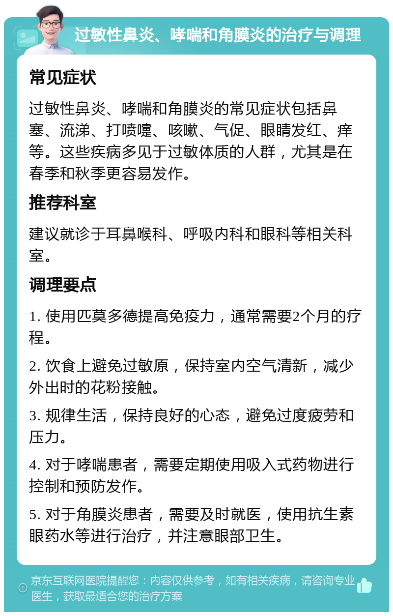 过敏性鼻炎、哮喘和角膜炎的治疗与调理 常见症状 过敏性鼻炎、哮喘和角膜炎的常见症状包括鼻塞、流涕、打喷嚏、咳嗽、气促、眼睛发红、痒等。这些疾病多见于过敏体质的人群，尤其是在春季和秋季更容易发作。 推荐科室 建议就诊于耳鼻喉科、呼吸内科和眼科等相关科室。 调理要点 1. 使用匹莫多德提高免疫力，通常需要2个月的疗程。 2. 饮食上避免过敏原，保持室内空气清新，减少外出时的花粉接触。 3. 规律生活，保持良好的心态，避免过度疲劳和压力。 4. 对于哮喘患者，需要定期使用吸入式药物进行控制和预防发作。 5. 对于角膜炎患者，需要及时就医，使用抗生素眼药水等进行治疗，并注意眼部卫生。